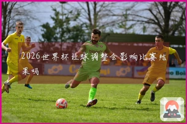 2026世界杯让球调整会影响比赛结果吗